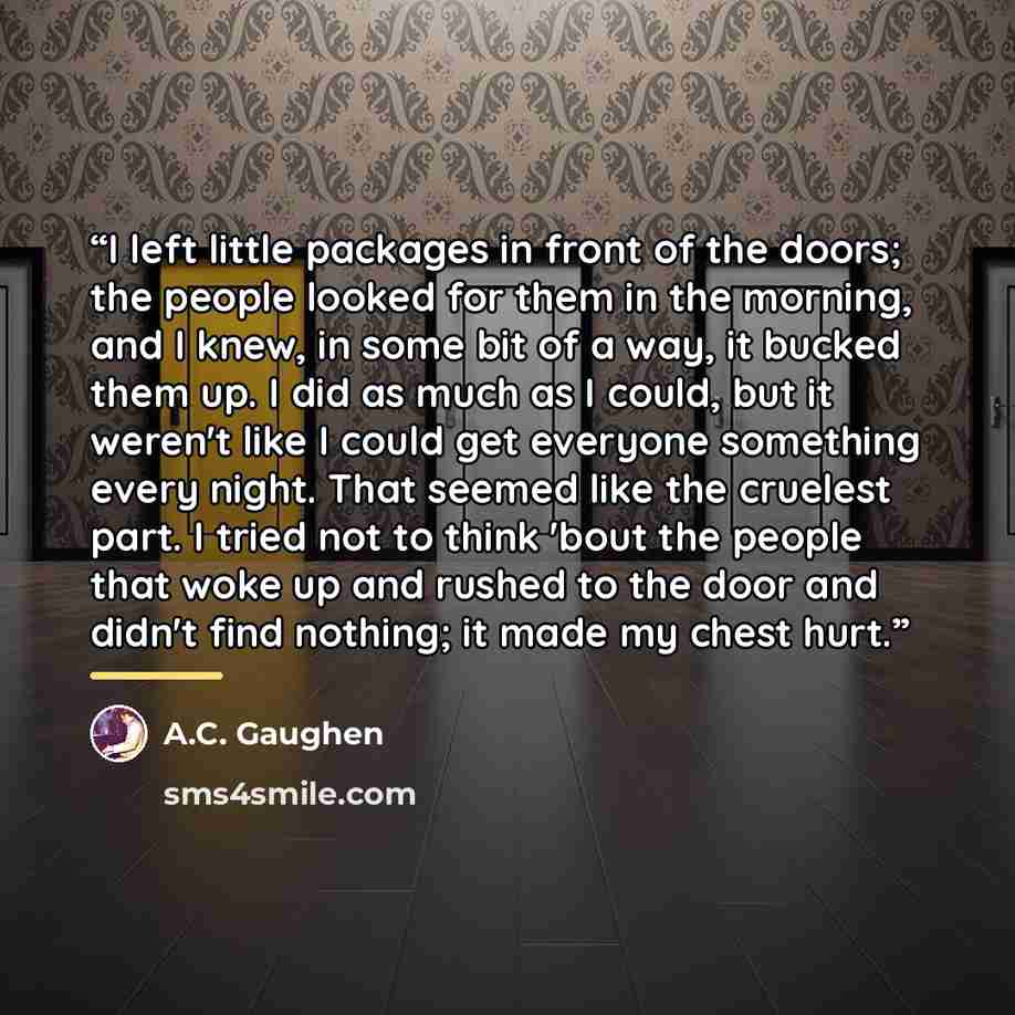 “I left little packages in front of the doors; the people looked for them in the morning, and I knew, in some bit of a way, it bucked them up. I did as much as I could, but it weren't like I could get everyone something every night. That seemed like the cruelest part. I tried not to think 'bout the…” quote by A.C. Gaughen