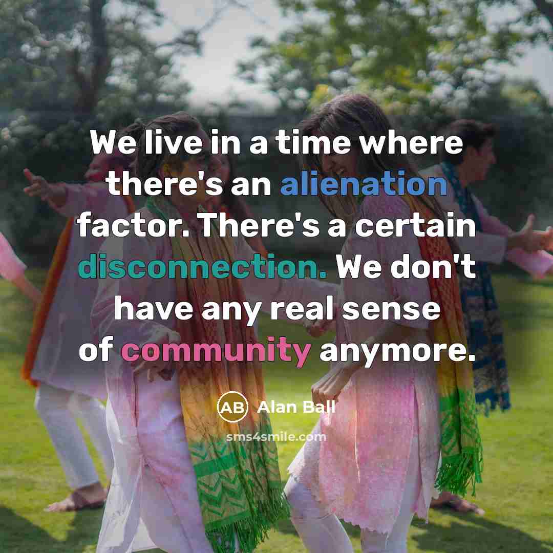 “We live in a time where there's an alienation factor. There's a certain disconnection. We don't have any real sense of community anymore.” quote by Alan Ball