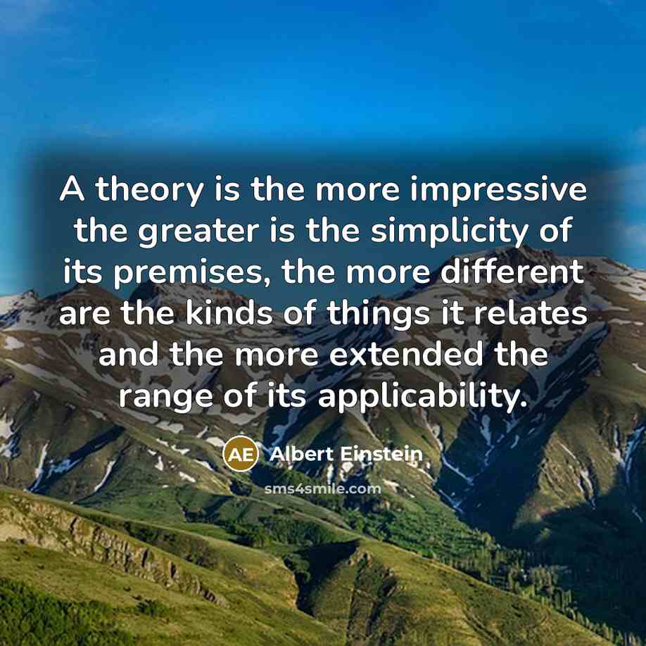 “A theory is the more impressive the greater is the simplicity of its premises, the more different are the kinds of things it relates and the more extended the range of its applicability.” quote by Albert Einstein