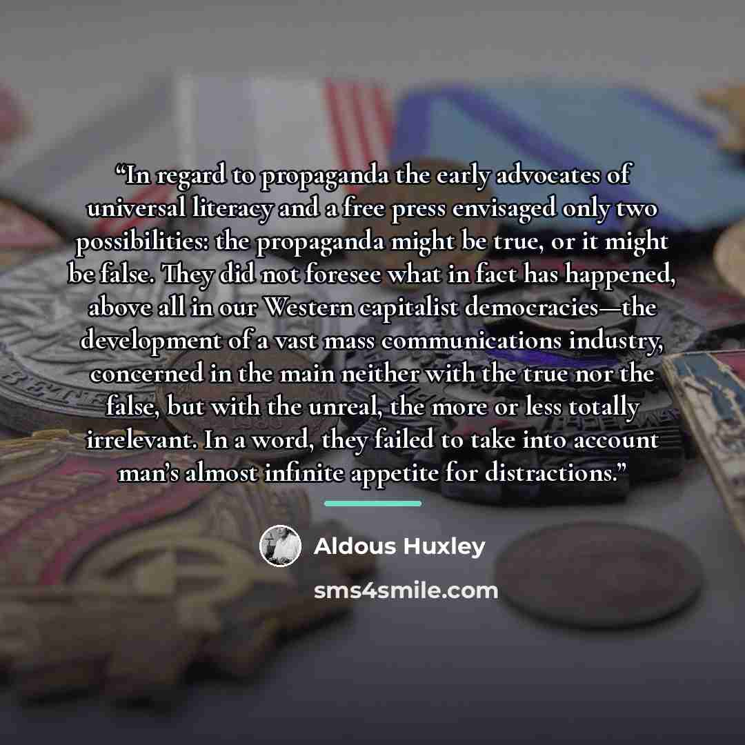 “In regard to propaganda the early advocates of universal literacy and a free press envisaged only two possibilities: the propaganda might be true, or it might be false. They did not foresee what in fact has happened, above all in our Western capitalist democracies—the development of a vast mass…” quote by Aldous Huxley