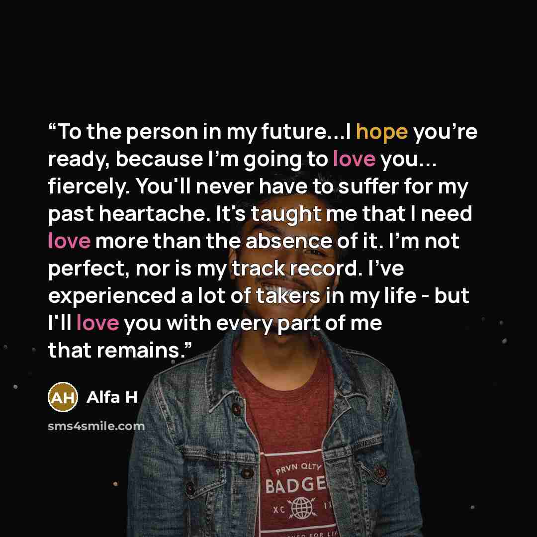 “To the person in my future...I hope you're ready, because I'm going to love you... fiercely. You'll never have to suffer for my past heartache. It's taught me that I need love more than the absence of it. I'm not perfect, nor is my track record. I've experienced a lot of takers in my life - but…” quote by Alfa H