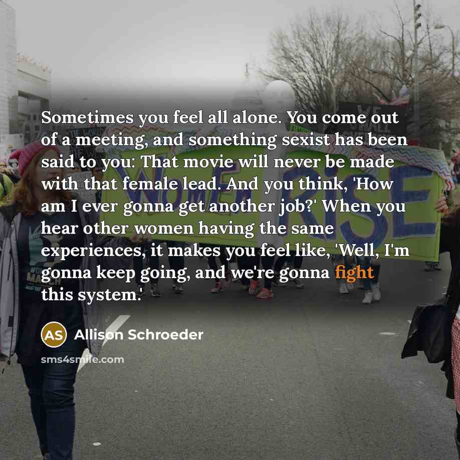 “Sometimes you feel all alone. You come out of a meeting, and something sexist has been said to you: That movie will never be made with that female lead. And you think, 'How am I ever gonna get another job?' When you hear other women having the same experiences, it makes you feel like, 'Well, I'm…” quote by Allison Schroeder
