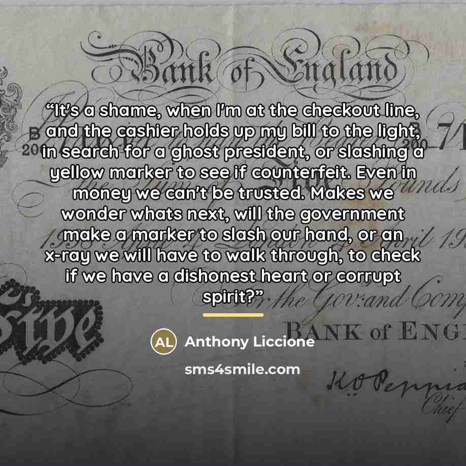 “It's a shame, when I'm at the checkout line, and the cashier holds up my bill to the light, in search for a ghost president, or slashing a yellow marker to see if counterfeit. Even in money we can't be trusted. Makes we wonder whats next, will the government make a marker to slash our hand, or an…” quote by Anthony Liccione