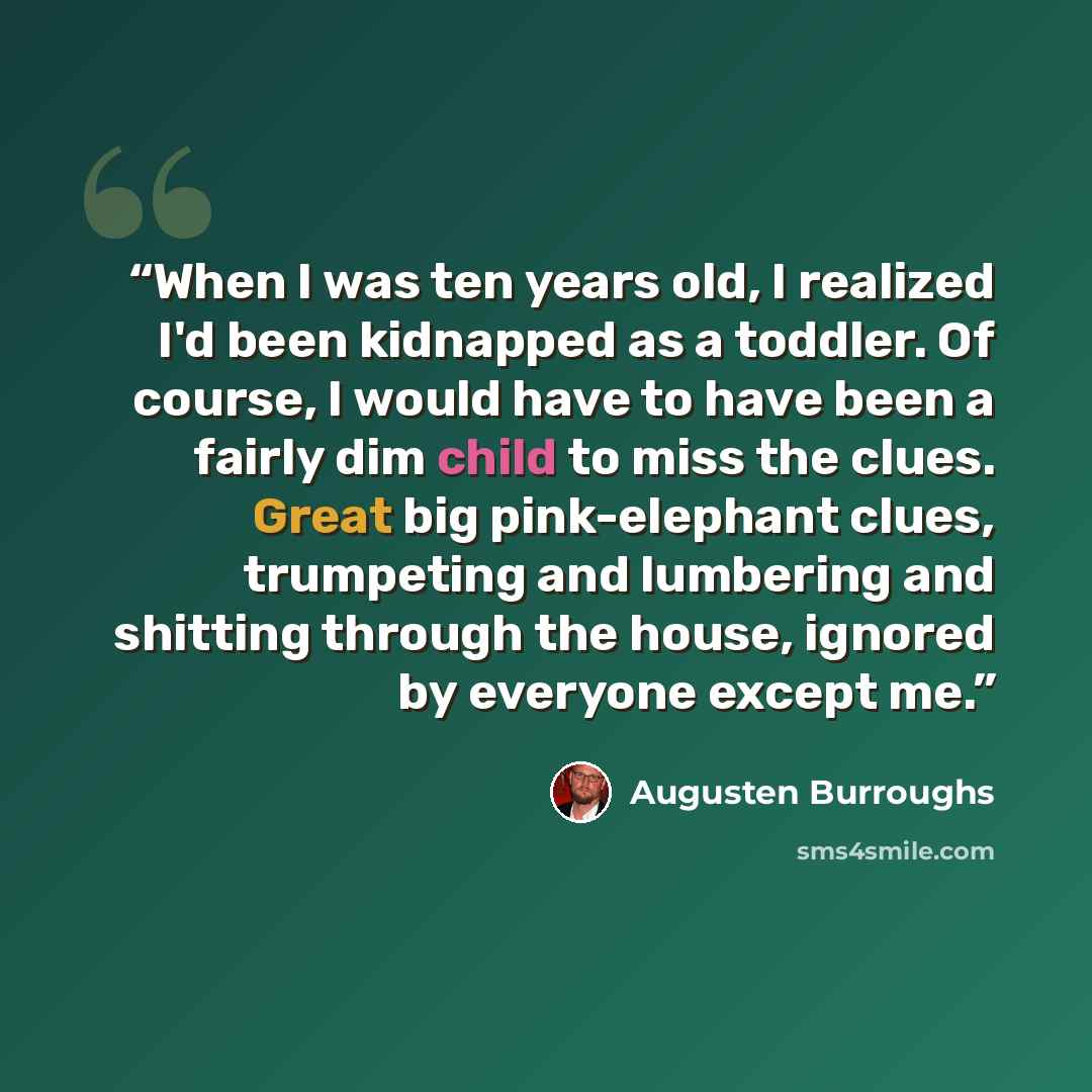 “When I was ten years old, I realized I'd been kidnapped as a toddler. Of course, I would have to have been a fairly dim child to miss the clues. Great big pink-elephant clues, trumpeting and lumbering and shitting through the house, ignored by everyone except me.” quote by Augusten Burroughs