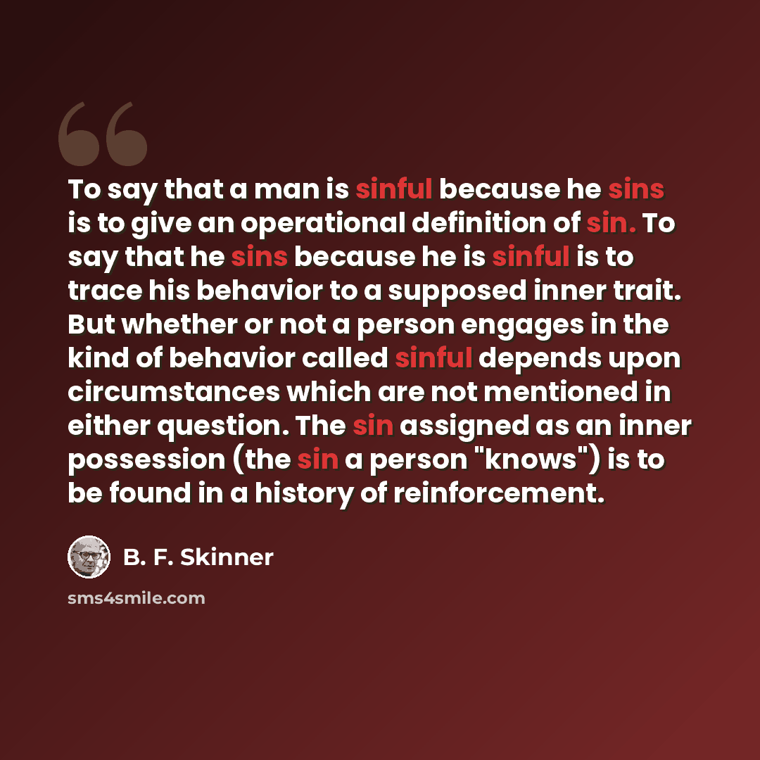 “To say that a man is sinful because he sins is to give an operational definition of sin. To say that he sins because he is sinful is to trace his behavior to a supposed inner trait. But whether or not a person engages in the kind of behavior called sinful depends upon circumstances which are not…” quote by B. F. Skinner