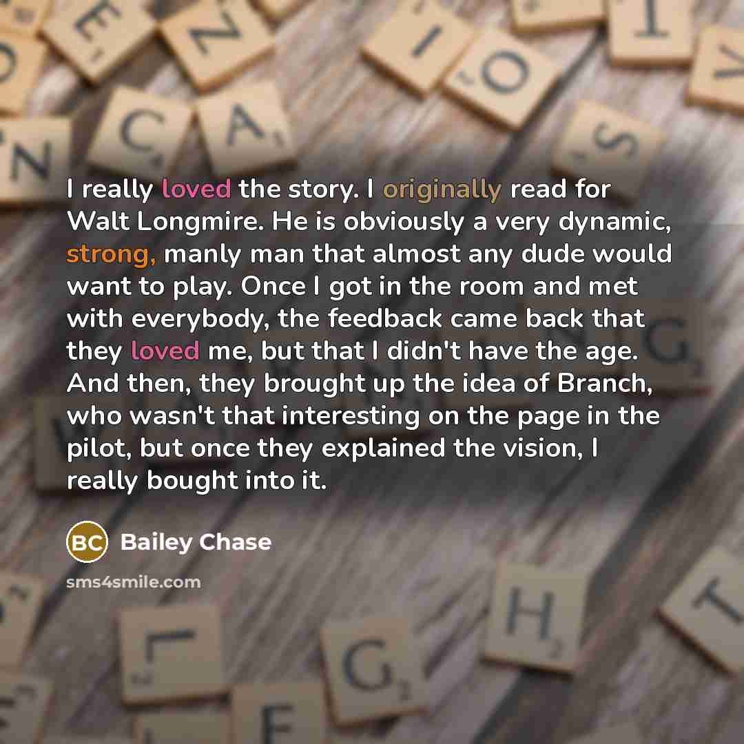 “I really loved the story. I originally read for Walt Longmire. He is obviously a very dynamic, strong, manly man that almost any dude would want to play. Once I got in the room and met with everybody, the feedback came back that they loved me, but that I didn't have the age. And then, they brought…” quote by Bailey Chase