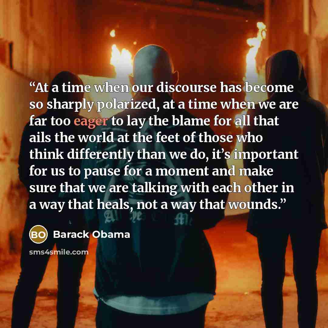 “At a time when our discourse has become so sharply polarized, at a time when we are far too eager to lay the blame for all that ails the world at the feet of those who think differently than we do, it’s important for us to pause for a moment and make sure that we are talking with each other in a…” quote by Barack Obama