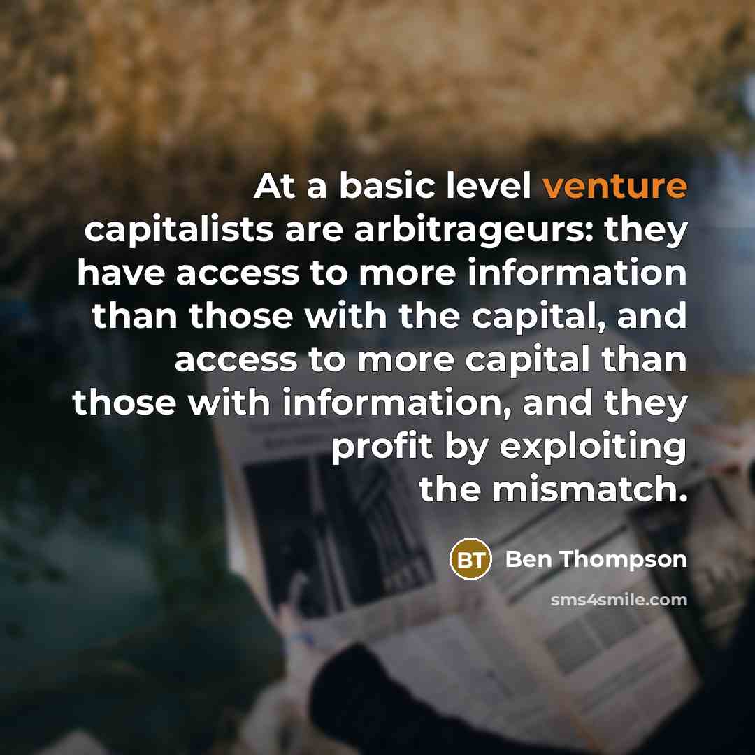 “At a basic level venture capitalists are arbitrageurs: they have access to more information than those with the capital, and access to more capital than those with information, and they profit by exploiting the mismatch.” quote by Ben Thompson