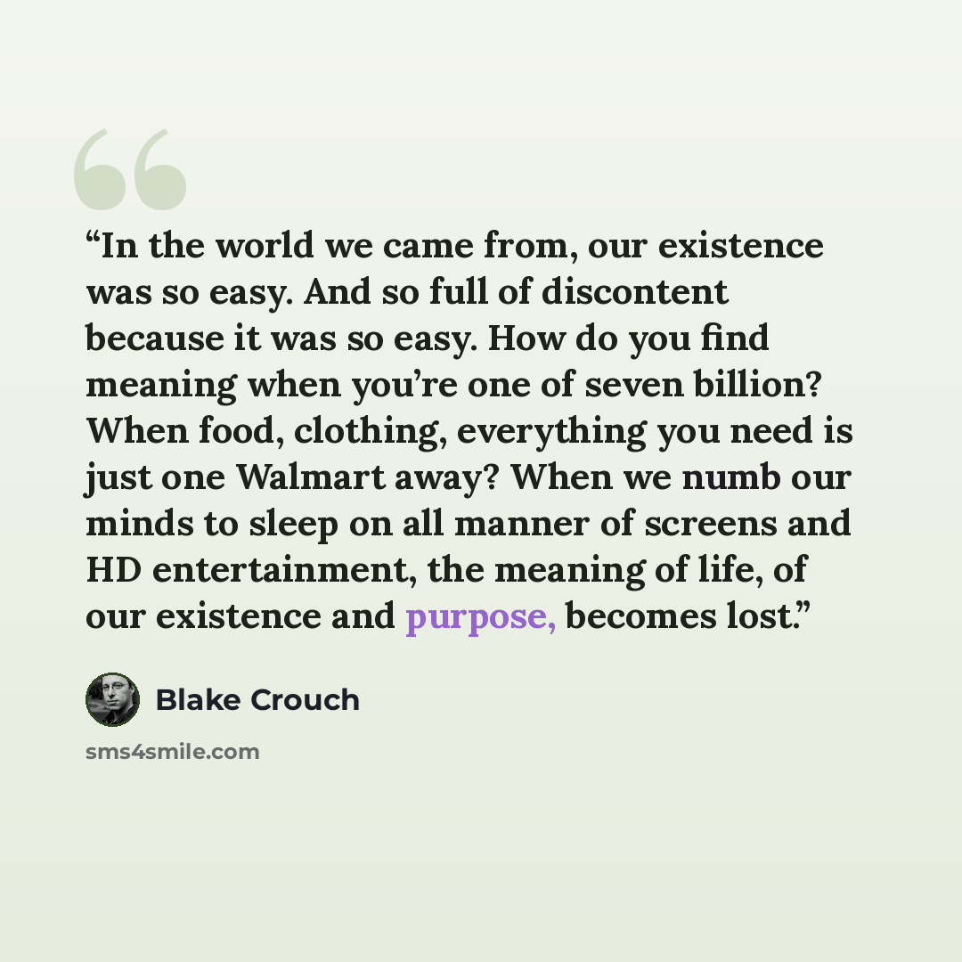 “In the world we came from, our existence was so easy. And so full of discontent because it was so easy. How do you find meaning when you’re one of seven billion? When food, clothing, everything you need is just one Walmart away? When we numb our minds to sleep on all manner of screens and HD…” quote by Blake Crouch