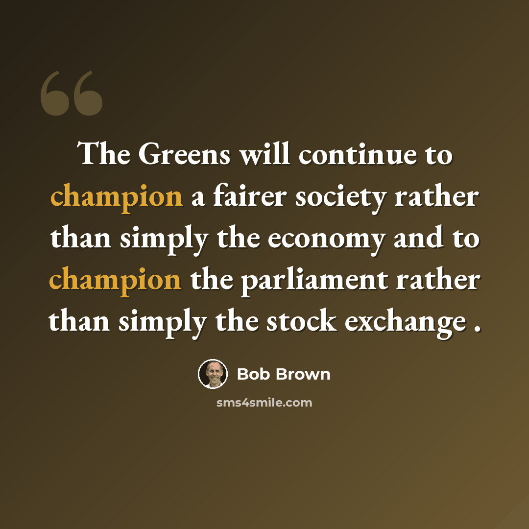 “The Greens will continue to champion a fairer society rather than simply the economy and to champion the parliament rather than simply the stock exchange .” quote by Bob Brown