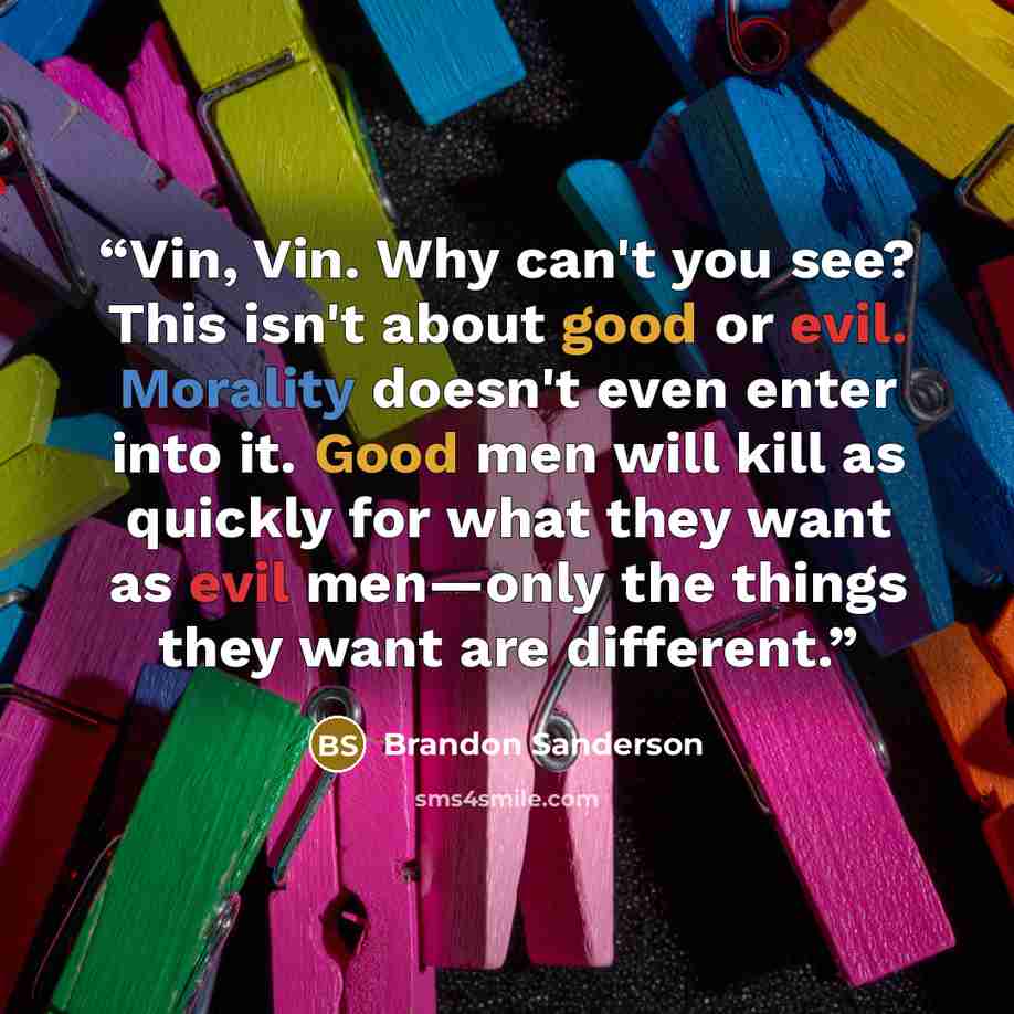 “Vin, Vin. Why can't you see? This isn't about good or evil. Morality doesn't even enter into it. Good men will kill as quickly for what they want as evil men—only the things they want are different.” quote by Brandon Sanderson