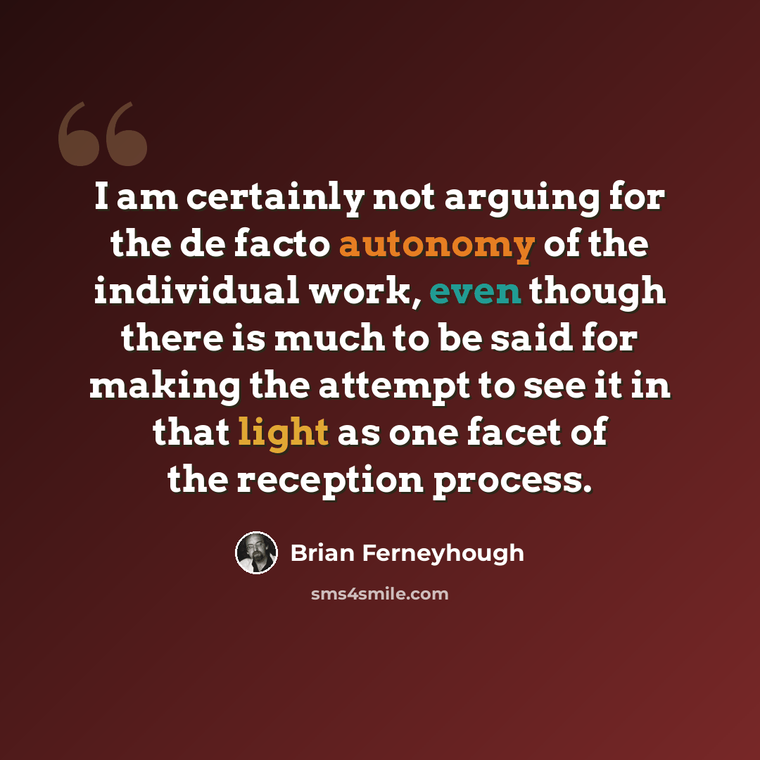 “I am certainly not arguing for the de facto autonomy of the individual work, even though there is much to be said for making the attempt to see it in that light as one facet of the reception process.” quote by Brian Ferneyhough