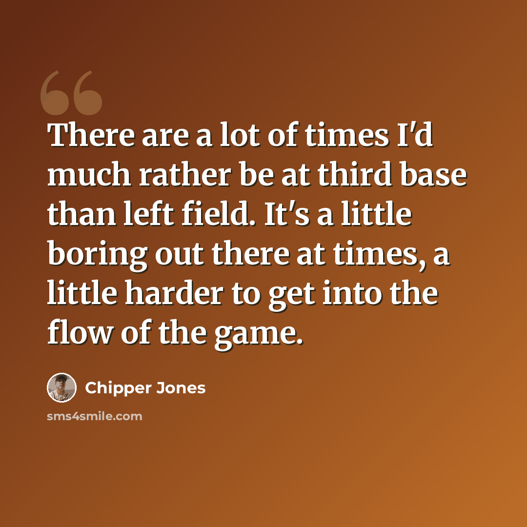 “There are a lot of times I'd much rather be at third base than left field. It's a little boring out there at times, a little harder to get into the flow of the game.” quote by Chipper Jones