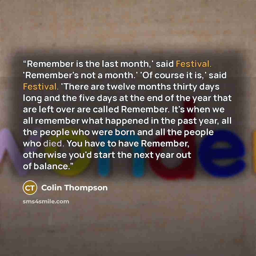 “Remember is the last month,' said Festival. 'Remember's not a month.' 'Of course it is,' said Festival. 'There are twelve months thirty days long and the five days at the end of the year that are left over are called Remember. It's when we all remember what happened in the past year, all the…” quote by Colin Thompson