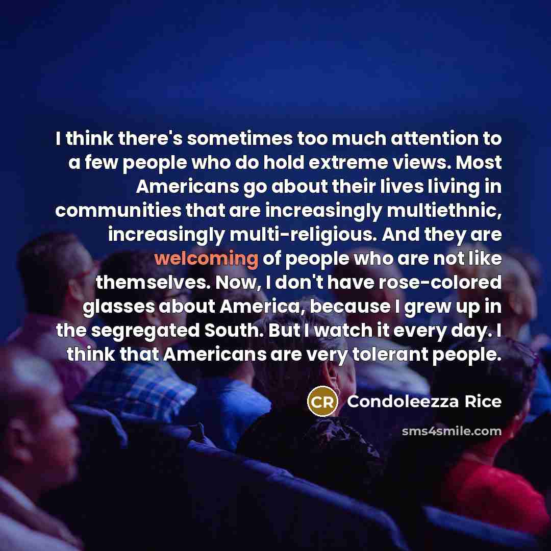 “I think there's sometimes too much attention to a few people who do hold extreme views. Most Americans go about their lives living in communities that are increasingly multiethnic, increasingly multi-religious. And they are welcoming of people who are not like themselves. Now, I don't have…” quote by Condoleezza Rice
