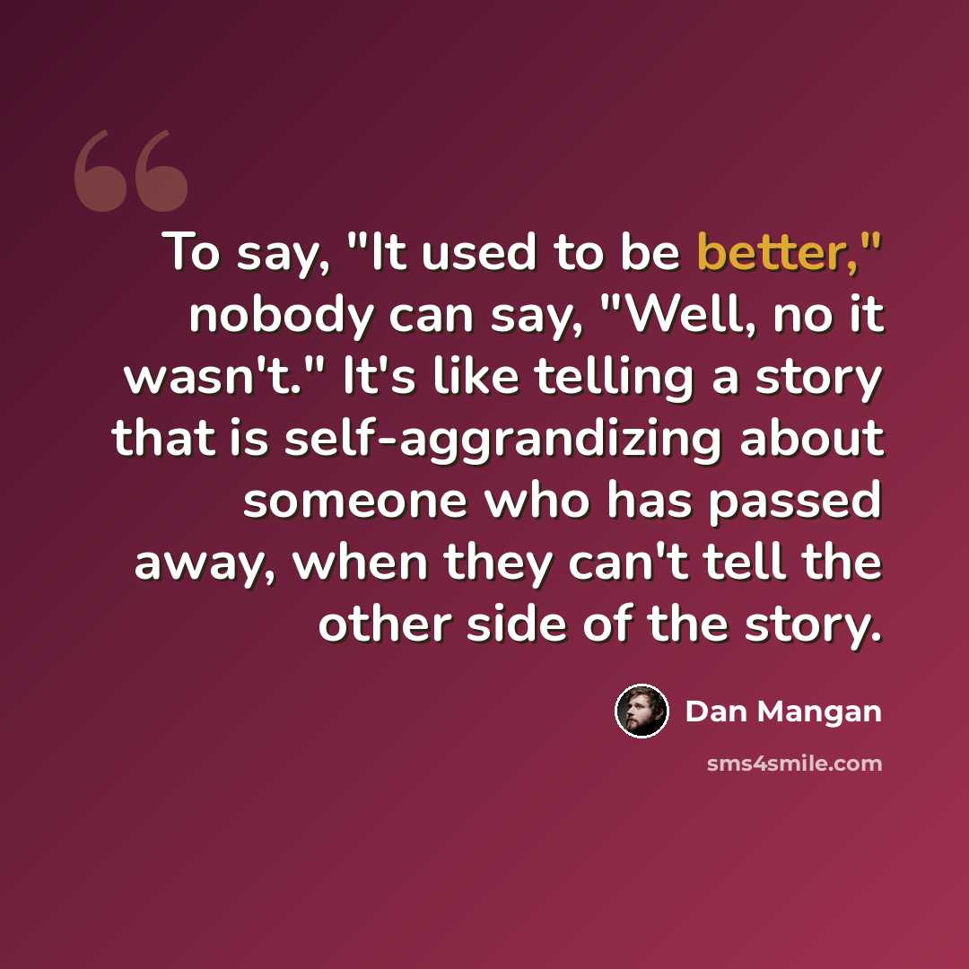 “To say, "It used to be better," nobody can say, "Well, no it wasn't." It's like telling a story that is self-aggrandizing about someone who has passed away, when they can't tell the other side of the story.” quote by Dan Mangan