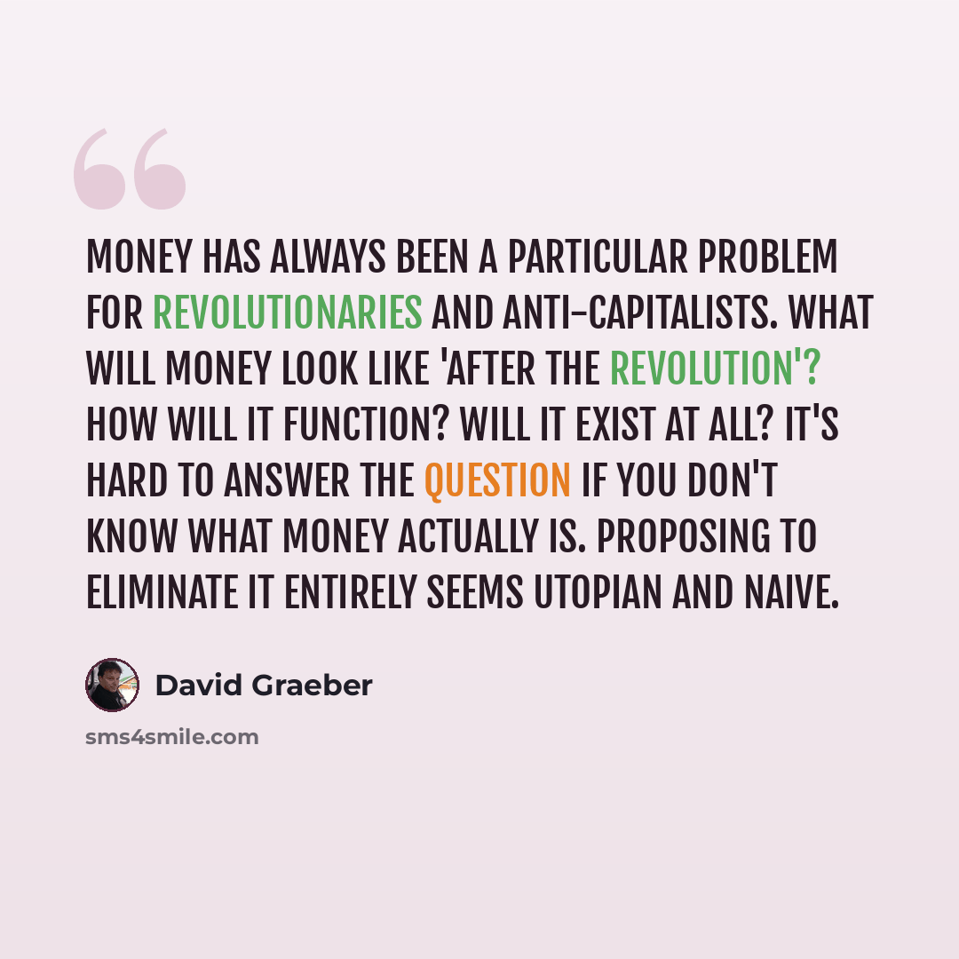 “Money has always been a particular problem for revolutionaries and anti-capitalists. What will money look like 'after the revolution'? How will it function? Will it exist at all? It's hard to answer the question if you don't know what money actually is. Proposing to eliminate it entirely seems…” quote by David Graeber