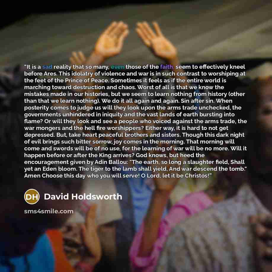 “It is a sad reality that so many, even those of the faith, seem to effectively kneel before Ares. This idolatry of violence and war is in such contrast to worshiping at the feet of the Prince of Peace. Sometimes it feels as if the entire world is marching toward destruction and chaos. Worst of all…” quote by David Holdsworth