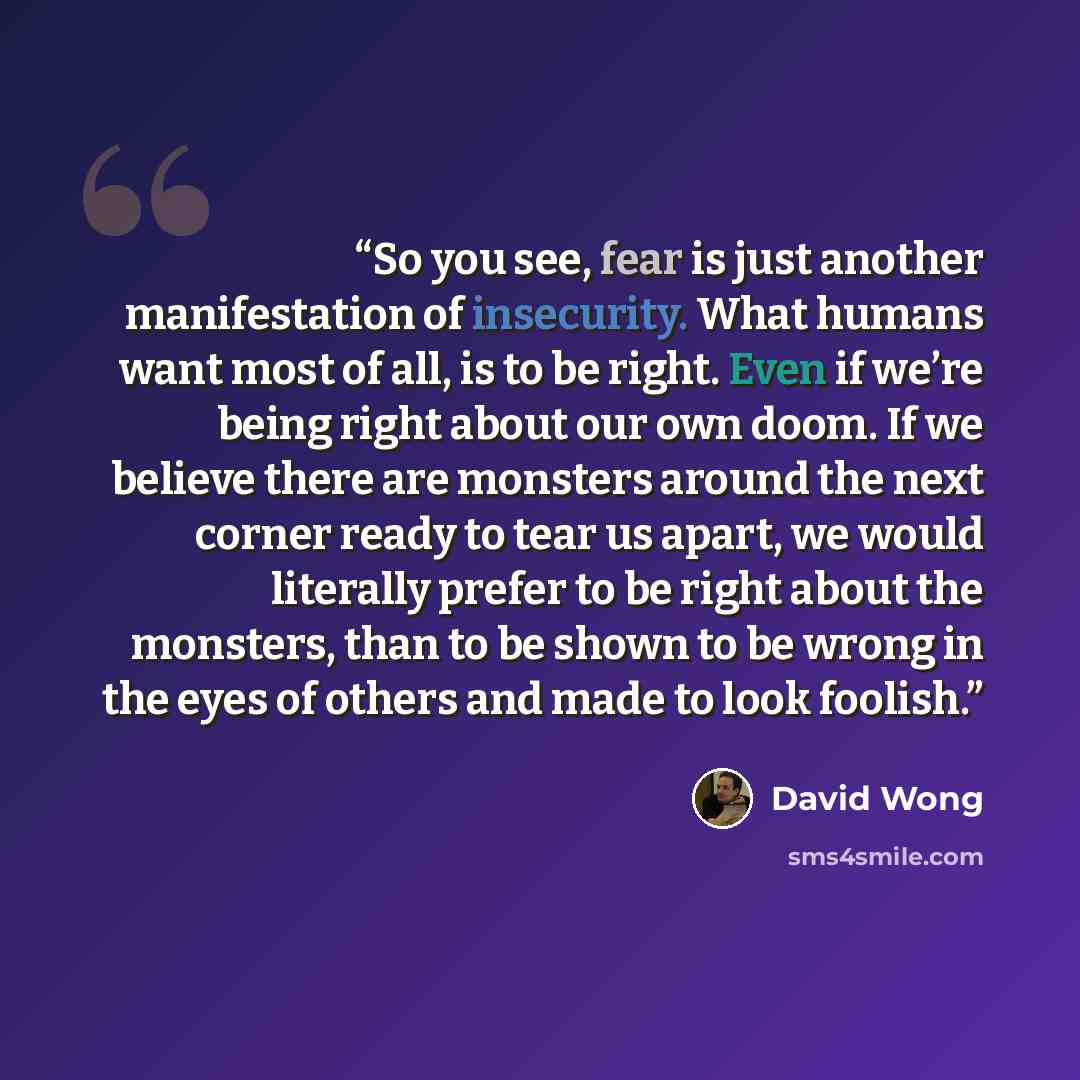 “So you see, fear is just another manifestation of insecurity. What humans want most of all, is to be right. Even if we’re being right about our own doom. If we believe there are monsters around the next corner ready to tear us apart, we would literally prefer to be right about the monsters, than…” quote by David Wong
