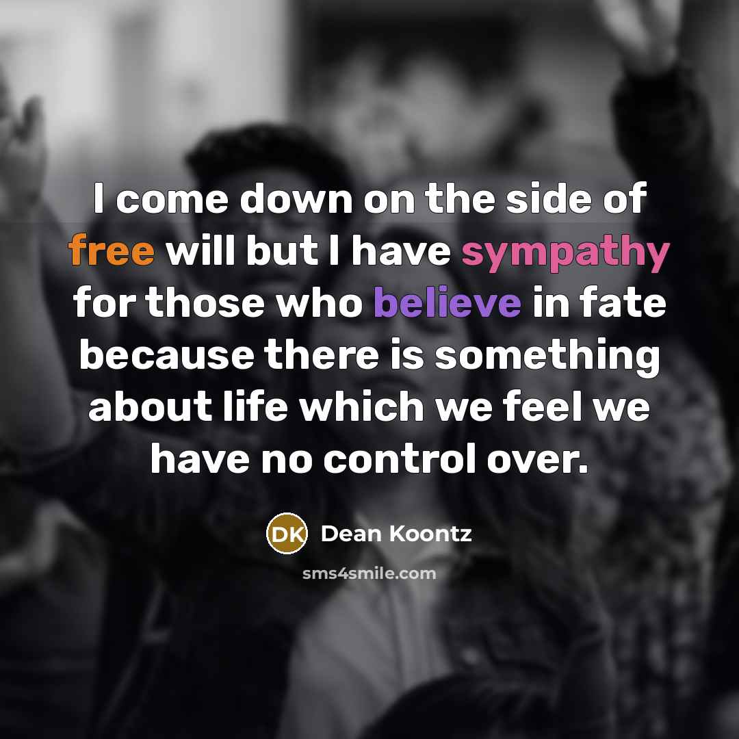 “I come down on the side of free will but I have sympathy for those who believe in fate because there is something about life which we feel we have no control over.” quote by Dean Koontz
