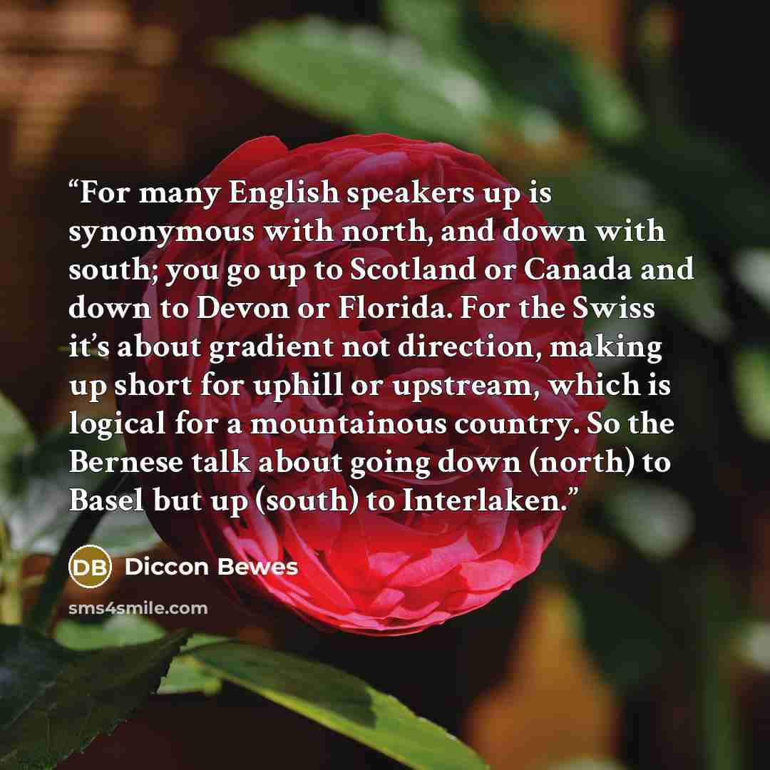 “For many English speakers up is synonymous with north, and down with south; you go up to Scotland or Canada and down to Devon or Florida. For the Swiss it’s about gradient not direction, making up short for uphill or upstream, which is logical for a mountainous country. So the Bernese talk about…” quote by Diccon Bewes