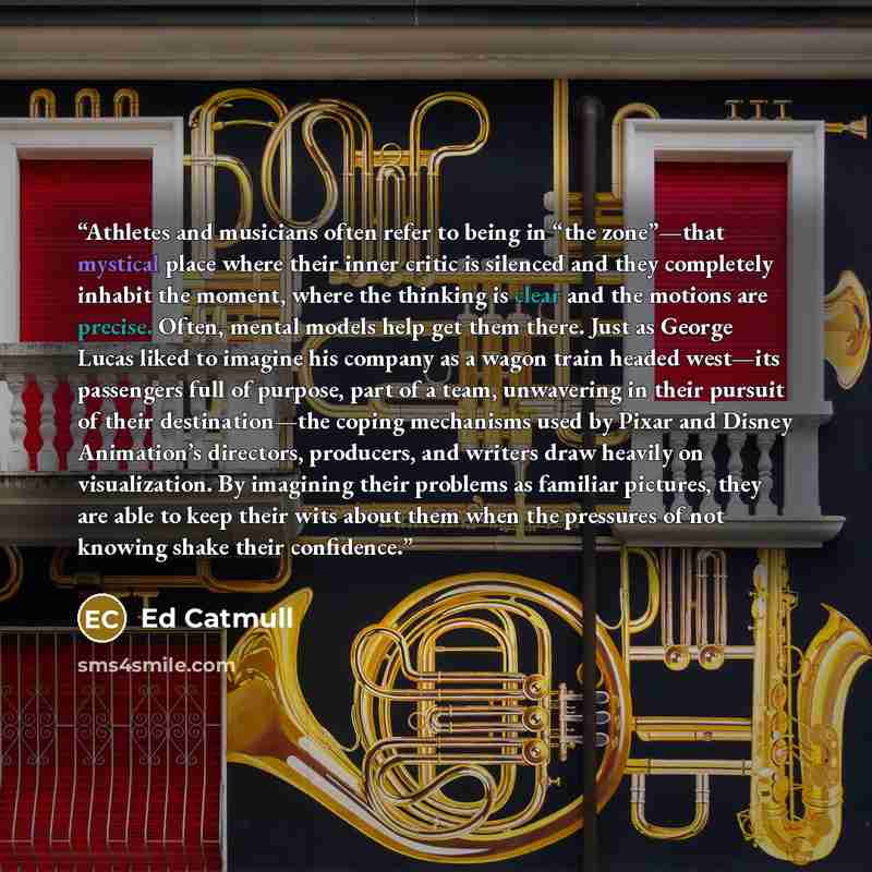 “Athletes and musicians often refer to being in “the zone”—that mystical place where their inner critic is silenced and they completely inhabit the moment, where the thinking is clear and the motions are precise. Often, mental models help get them there. Just as George Lucas liked to imagine his…” quote by Ed Catmull