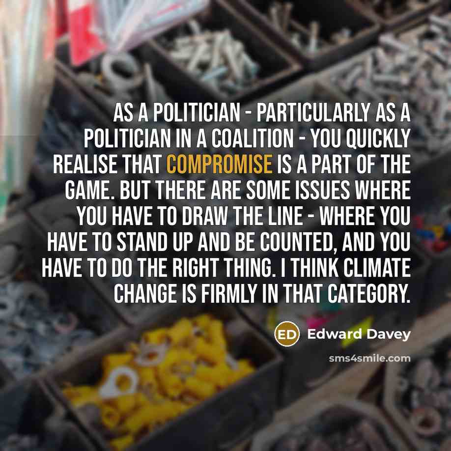 “As a politician - particularly as a politician in a coalition - you quickly realise that compromise is a part of the game. But there are some issues where you have to draw the line - where you have to stand up and be counted, and you have to do the right thing. I think climate change is firmly in…” quote by Edward Davey