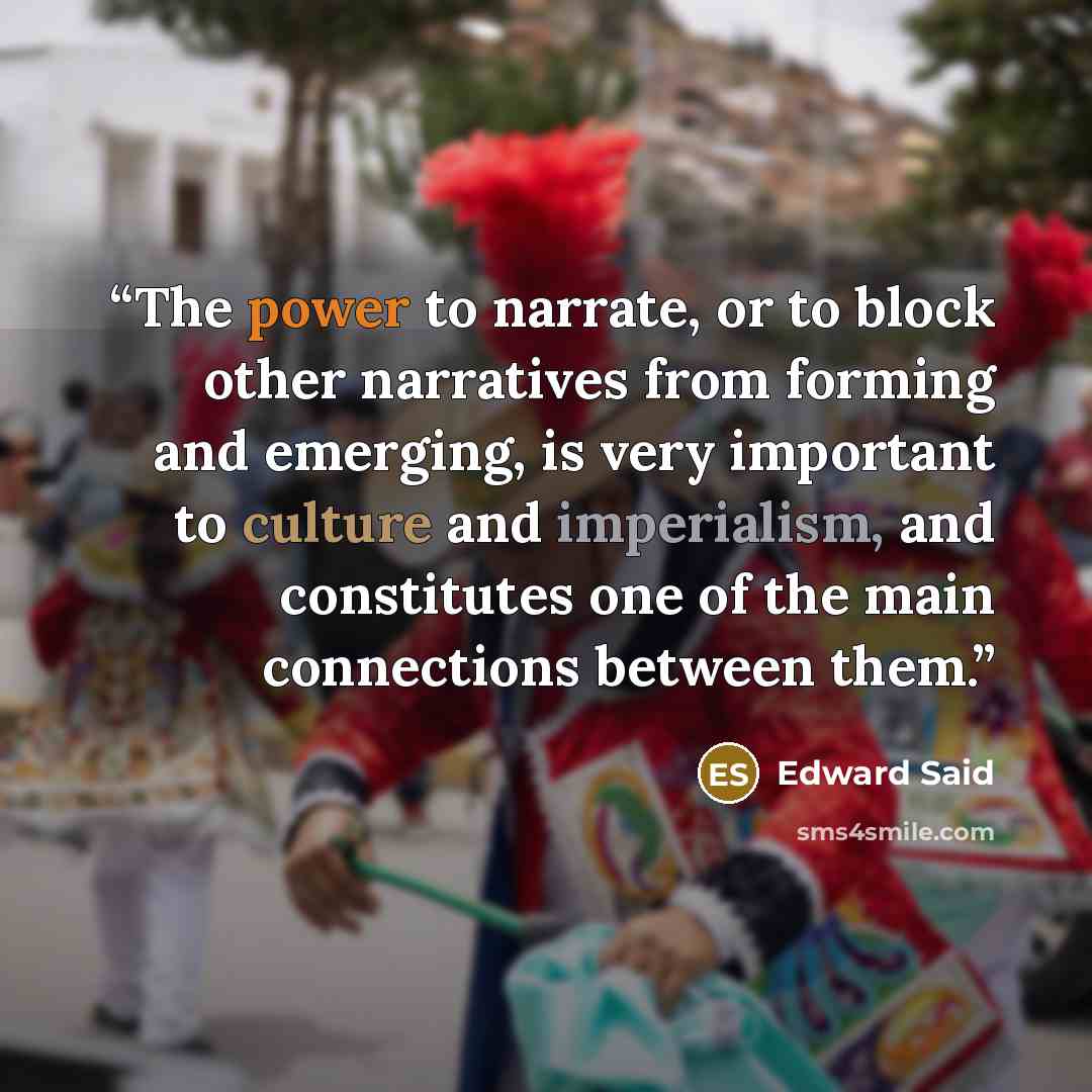 “The power to narrate, or to block other narratives from forming and emerging, is very important to culture and imperialism, and constitutes one of the main connections between them.” quote by Edward Said