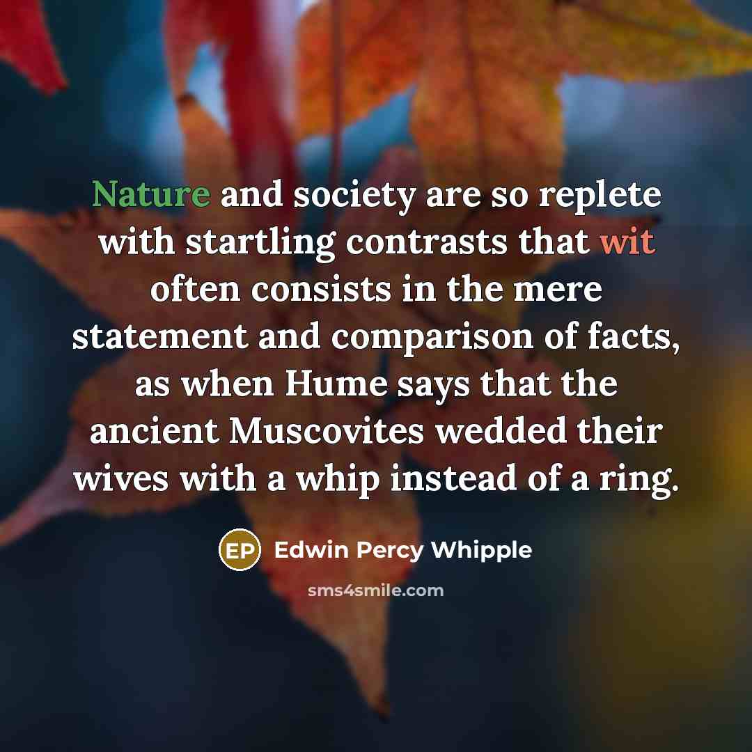 “Nature and society are so replete with startling contrasts that wit often consists in the mere statement and comparison of facts, as when Hume says that the ancient Muscovites wedded their wives with a whip instead of a ring.” quote by Edwin Percy Whipple