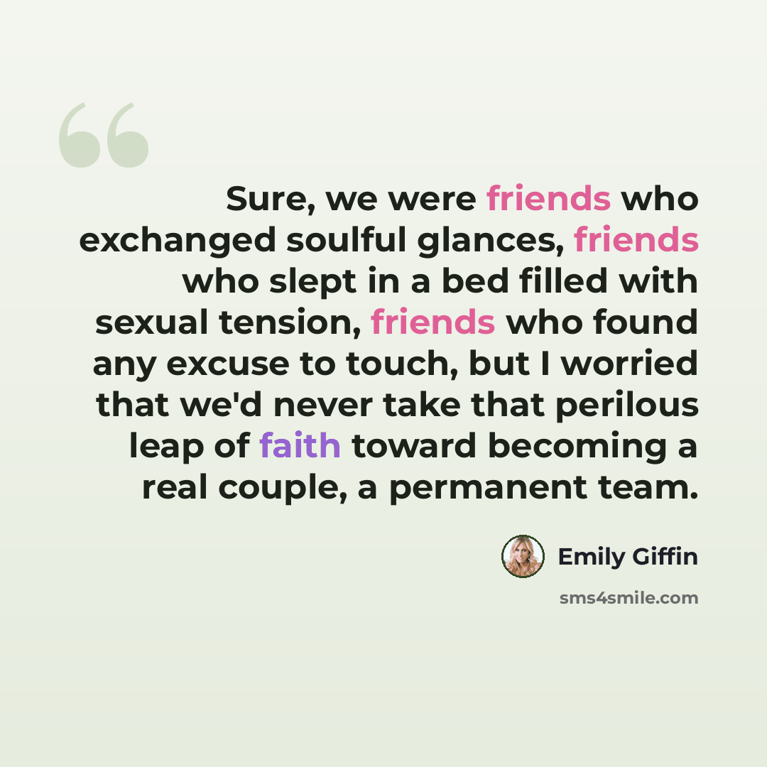 “Sure, we were friends who exchanged soulful glances, friends who slept in a bed filled with sexual tension, friends who found any excuse to touch, but I worried that we'd never take that perilous leap of faith toward becoming a real couple, a permanent team.” quote by Emily Giffin