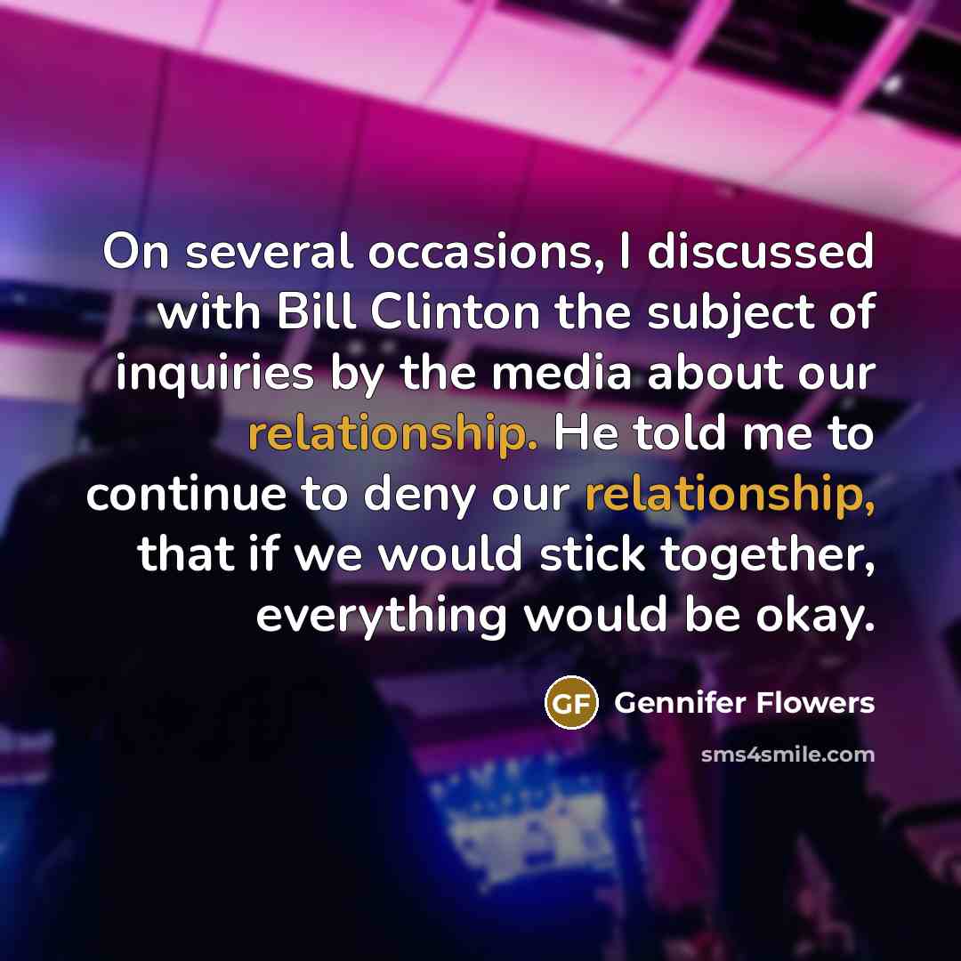 “On several occasions, I discussed with Bill Clinton the subject of inquiries by the media about our relationship. He told me to continue to deny our relationship, that if we would stick together, everything would be okay.” quote by Gennifer Flowers