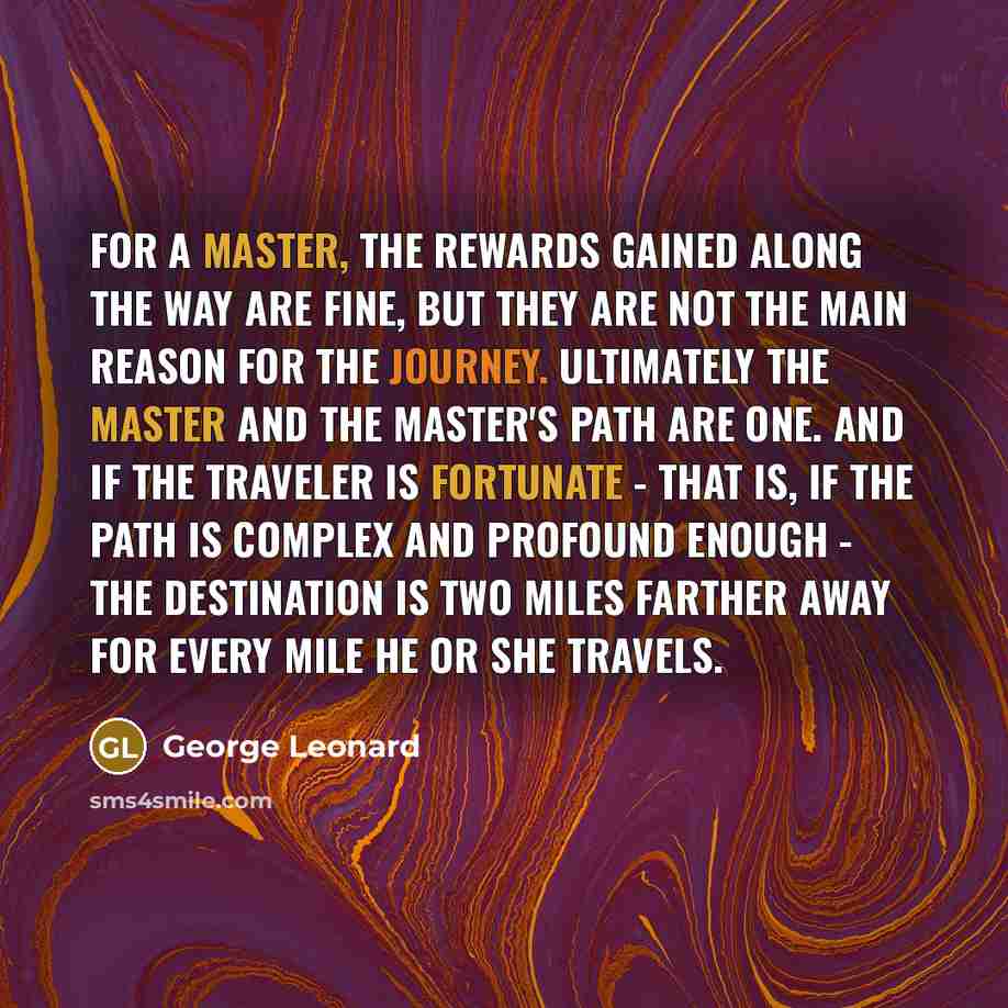 “For a master, the rewards gained along the way are fine, but they are not the main reason for the journey. Ultimately the master and the master's path are one. And if the traveler is fortunate - that is, if the path is complex and profound enough - the destination is two miles farther away for…” quote by George Leonard