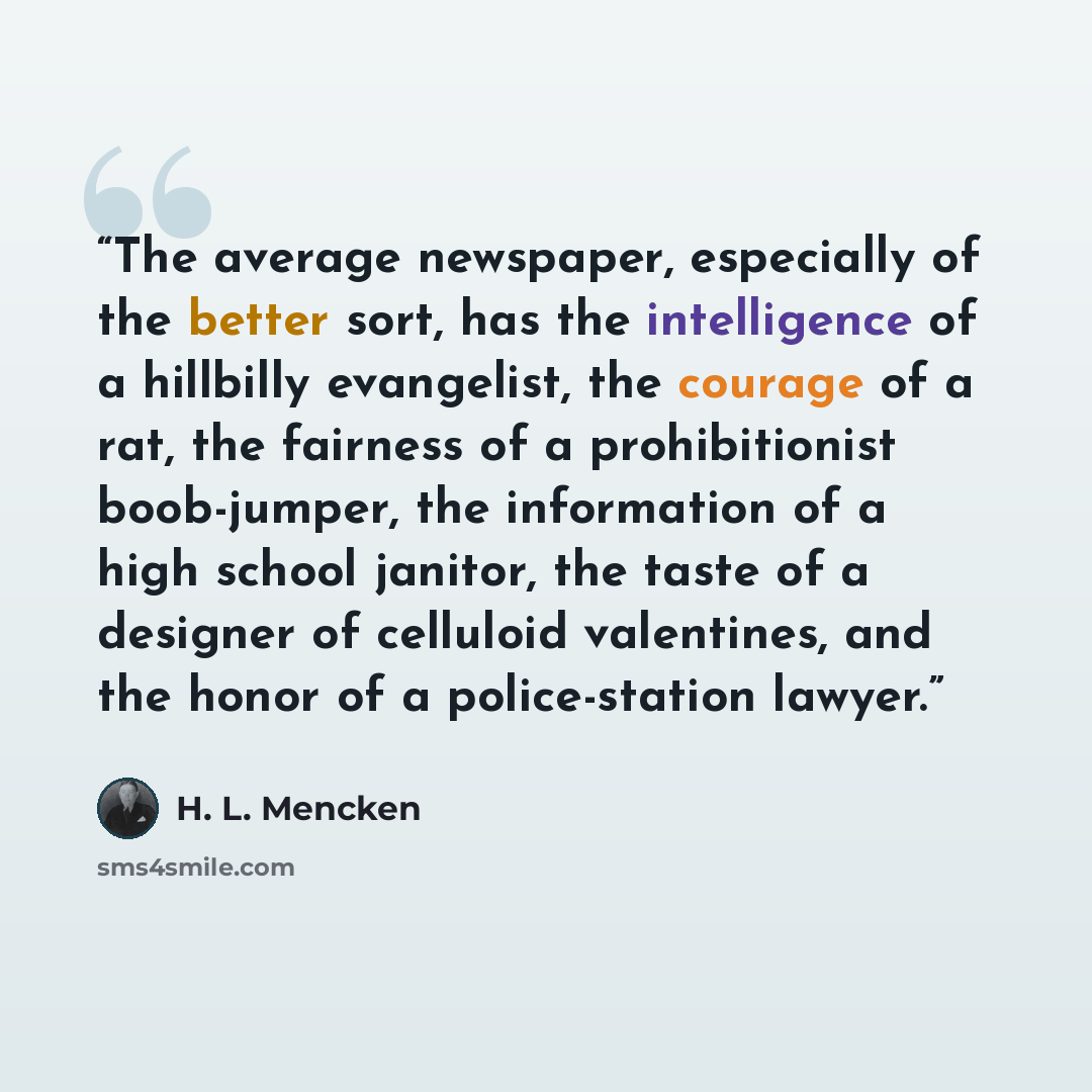 “The average newspaper, especially of the better sort, has the intelligence of a hillbilly evangelist, the courage of a rat, the fairness of a prohibitionist boob-jumper, the information of a high school janitor, the taste of a designer of celluloid valentines, and the honor of a police-station…” quote by H. L. Mencken