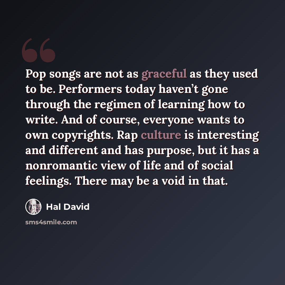 “Pop songs are not as graceful as they used to be. Performers today haven’t gone through the regimen of learning how to write. And of course, everyone wants to own copyrights. Rap culture is interesting and different and has purpose, but it has a nonromantic view of life and of social feelings…” quote by Hal David