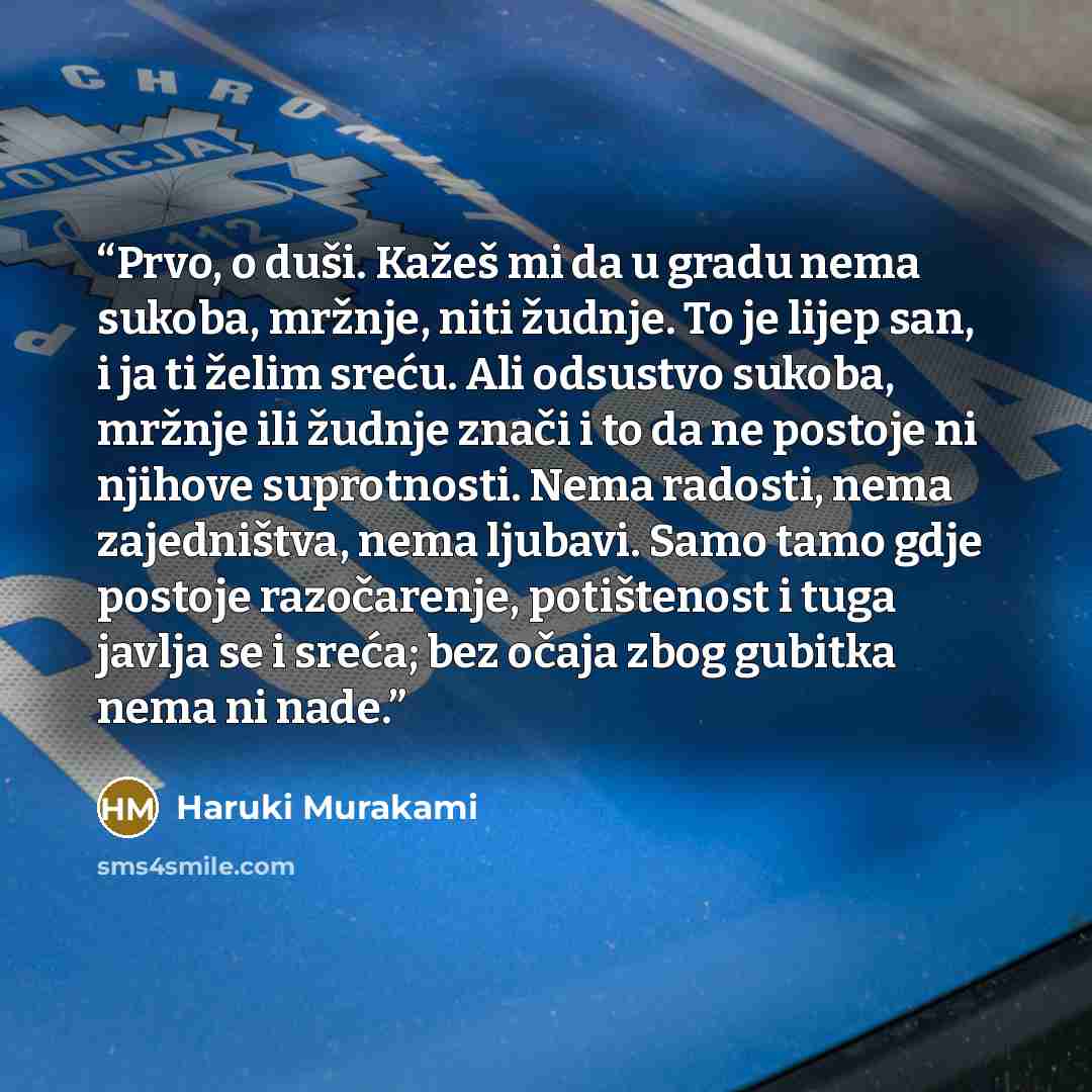 “Prvo, o duši. Kažeš mi da u gradu nema sukoba, mržnje, niti žudnje. To je lijep san, i ja ti želim sreću. Ali odsustvo sukoba, mržnje ili žudnje znači i to da ne postoje ni njihove suprotnosti. Nema radosti, nema zajedništva, nema ljubavi. Samo tamo gdje postoje razočarenje, potištenost i tuga…” quote by Haruki Murakami