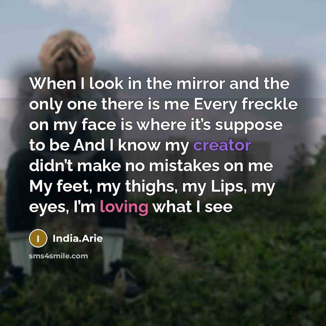 “When I look in the mirror and the only one there is me Every freckle on my face is where it’s suppose to be And I know my creator didn’t make no mistakes on me My feet, my thighs, my Lips, my eyes, I’m loving what I see” quote by India.Arie