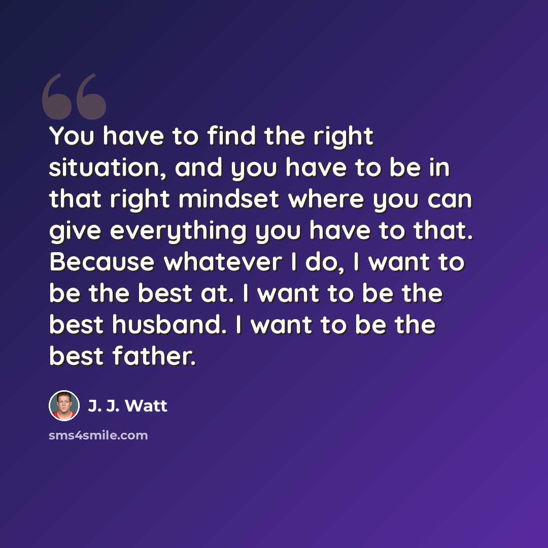 “You have to find the right situation, and you have to be in that right mindset where you can give everything you have to that. Because whatever I do, I want to be the best at. I want to be the best husband. I want to be the best father.” quote by J. J. Watt