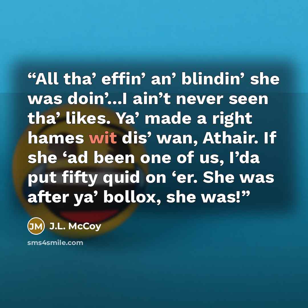 “All tha’ effin’ an’ blindin’ she was doin’...I ain’t never seen tha’ likes. Ya’ made a right hames wit dis’ wan, Athair. If she ‘ad been one of us, I’da put fifty quid on ‘er. She was after ya’ bollox, she was!” quote by J.L. McCoy