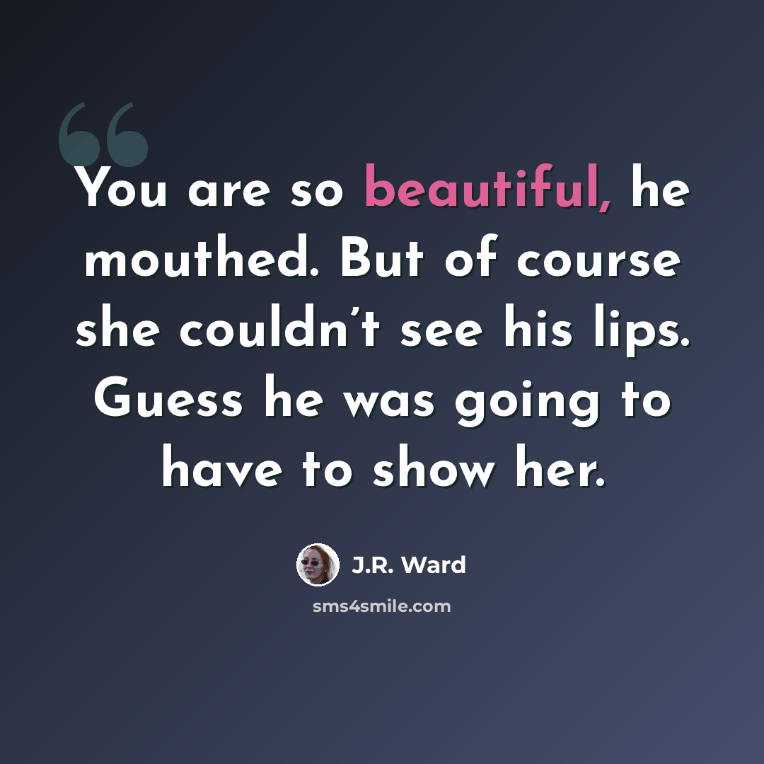 “You are so beautiful, he mouthed. But of course she couldn’t see his lips. Guess he was going to have to show her.” quote by J.R. Ward