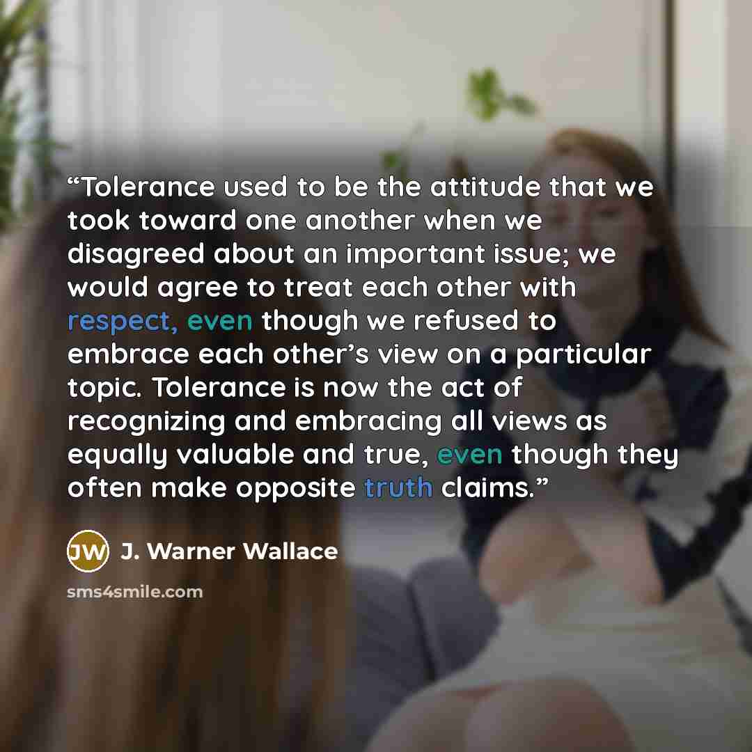 “Tolerance used to be the attitude that we took toward one another when we disagreed about an important issue; we would agree to treat each other with respect, even though we refused to embrace each other’s view on a particular topic. Tolerance is now the act of recognizing and embracing all views…” quote by J. Warner Wallace