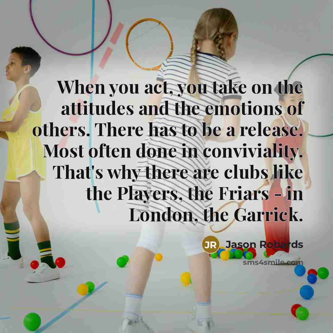 “When you act, you take on the attitudes and the emotions of others. There has to be a release. Most often done in conviviality. That's why there are clubs like the Players, the Friars - in London, the Garrick.” quote by Jason Robards