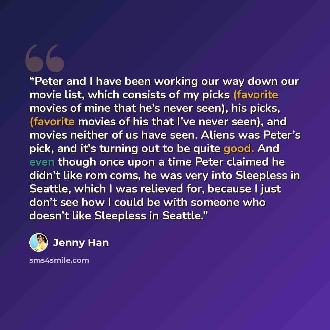 “Peter and I have been working our way down our movie list, which consists of my picks (favorite movies of mine that he’s never seen), his picks, (favorite movies of his that I’ve never seen), and movies neither of us have seen. Aliens was Peter’s pick, and it’s turning out to be quite good. And…” quote by Jenny Han