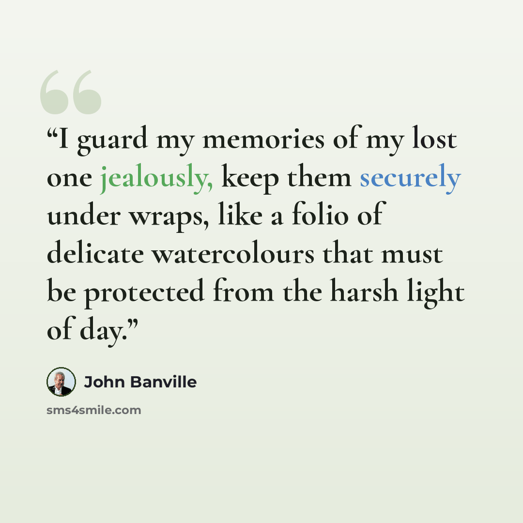 “I guard my memories of my lost one jealously, keep them securely under wraps, like a folio of delicate watercolours that must be protected from the harsh light of day.” quote by John Banville