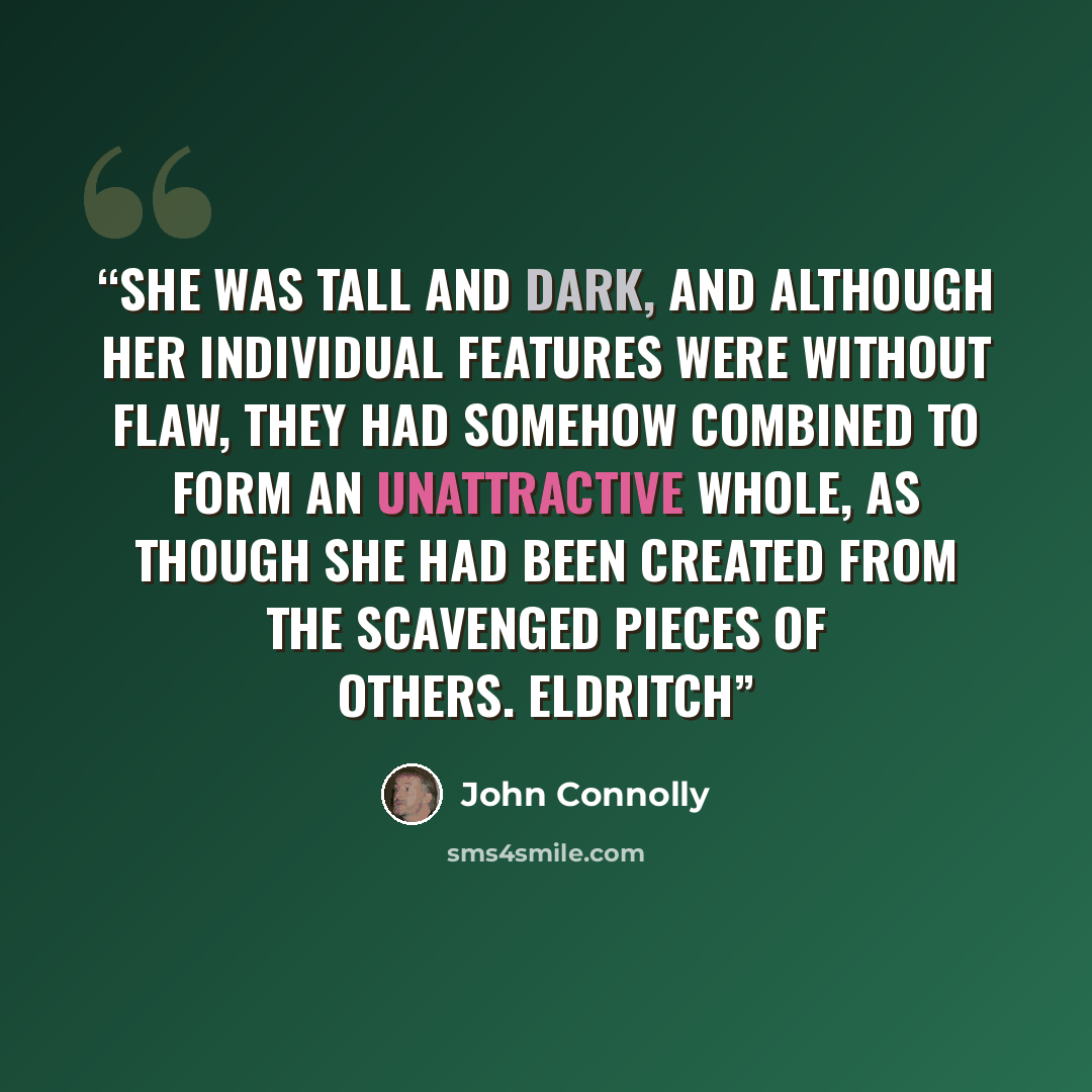 “She was tall and dark, and although her individual features were without flaw, they had somehow combined to form an unattractive whole, as though she had been created from the scavenged pieces of others. Eldritch” quote by John Connolly