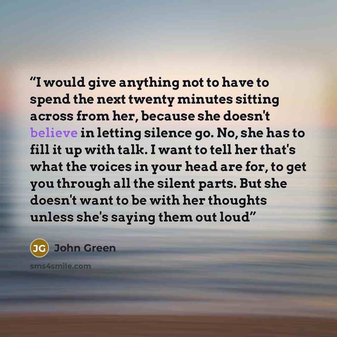 “I would give anything not to have to spend the next twenty minutes sitting across from her, because she doesn't believe in letting silence go. No, she has to fill it up with talk. I want to tell her that's what the voices in your head are for, to get you through all the silent parts. But she…” quote by John Green