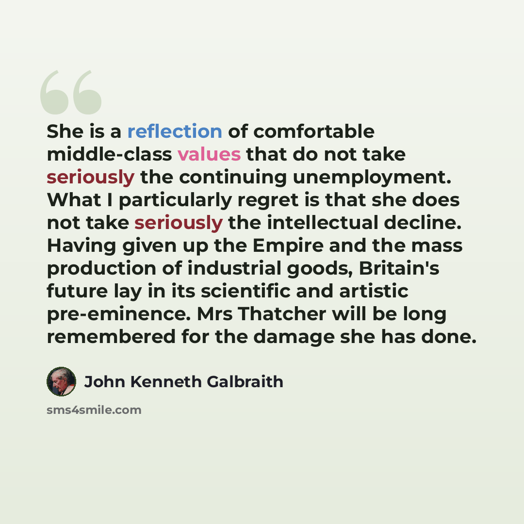 “She is a reflection of comfortable middle-class values that do not take seriously the continuing unemployment. What I particularly regret is that she does not take seriously the intellectual decline. Having given up the Empire and the mass production of industrial goods, Britain's future lay in…” quote by John Kenneth Galbraith