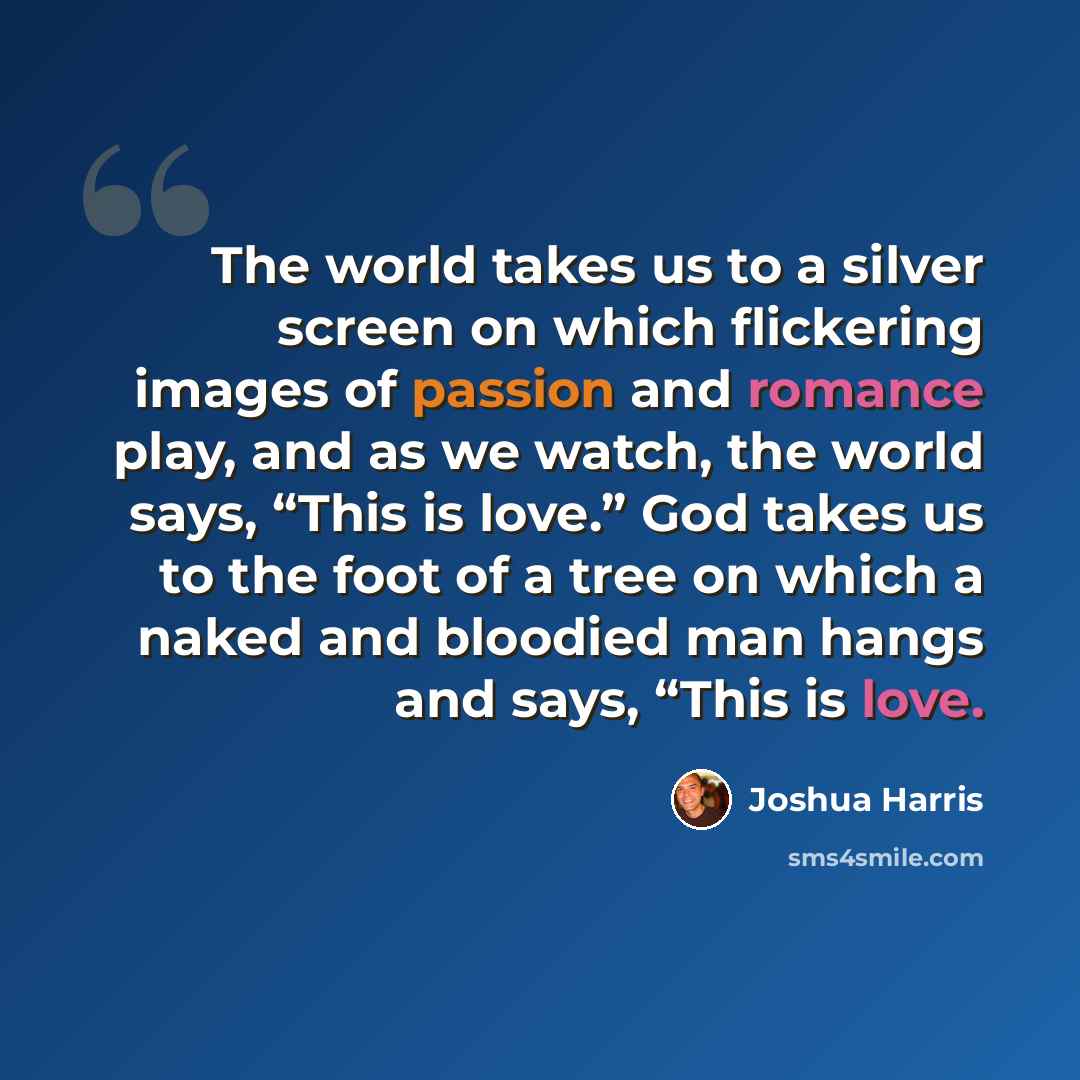 “The world takes us to a silver screen on which flickering images of passion and romance play, and as we watch, the world says, “This is love.” God takes us to the foot of a tree on which a naked and bloodied man hangs and says, “This is love.” quote by Joshua Harris