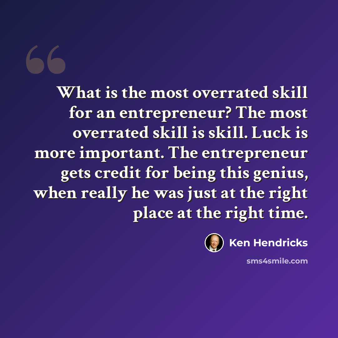 “What is the most overrated skill for an entrepreneur? The most overrated skill is skill. Luck is more important. The entrepreneur gets credit for being this genius, when really he was just at the right place at the right time.” quote by Ken Hendricks