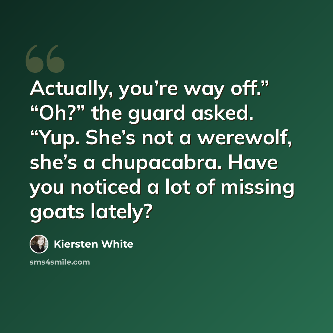 “Actually, you’re way off.” “Oh?” the guard asked. “Yup. She’s not a werewolf, she’s a chupacabra. Have you noticed a lot of missing goats lately?” quote by Kiersten White