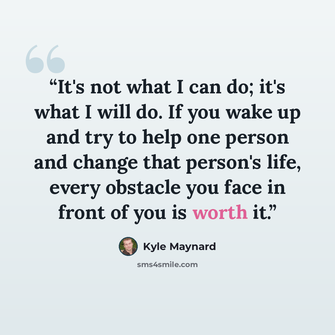 “It's not what I can do; it's what I will do. If you wake up and try to help one person and change that person's life, every obstacle you face in front of you is worth it.” quote by Kyle Maynard